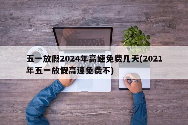 五一放假2024年高速免费几天(2021年五一放假高速免费不)