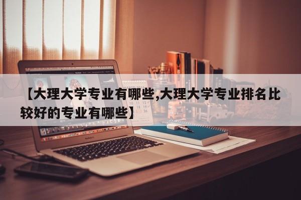 【大理大学专业有哪些,大理大学专业排名比较好的专业有哪些】