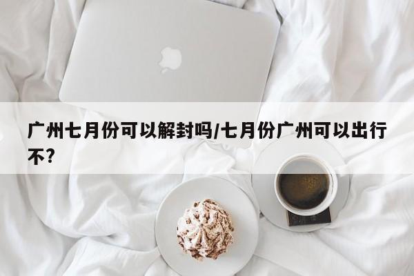 广州七月份可以解封吗/七月份广州可以出行不?