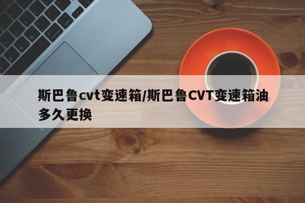 斯巴鲁cvt变速箱/斯巴鲁CVT变速箱油多久更换
