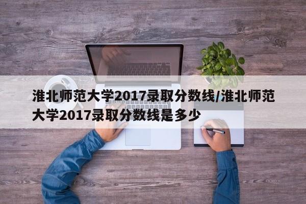 淮北师范大学2017录取分数线/淮北师范大学2017录取分数线是多少