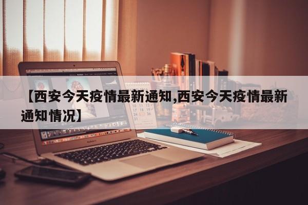 【西安今天疫情最新通知,西安今天疫情最新通知情况】