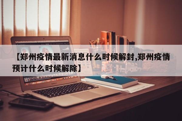 【郑州疫情最新消息什么时候解封,郑州疫情预计什么时候解除】