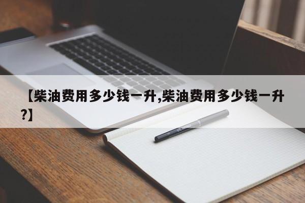 【柴油费用多少钱一升,柴油费用多少钱一升?】