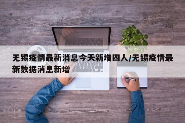 无锡疫情最新消息今天新增四人/无锡疫情最新数据消息新增