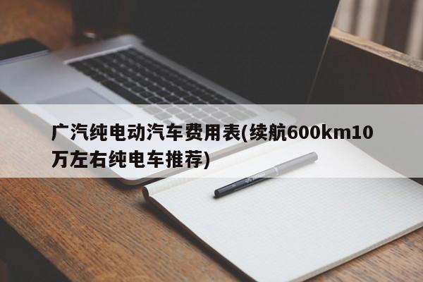 广汽纯电动汽车费用表(续航600km10万左右纯电车推荐)