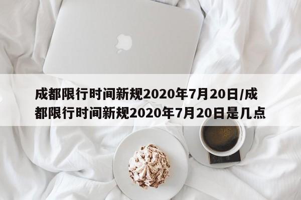 成都限行时间新规2020年7月20日/成都限行时间新规2020年7月20日是几点