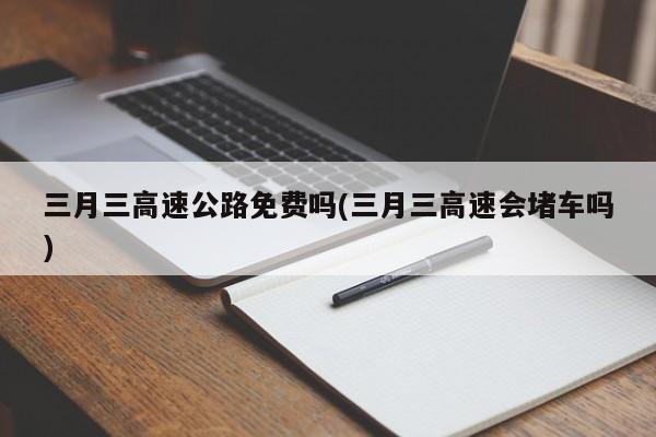 三月三高速公路免费吗(三月三高速会堵车吗)