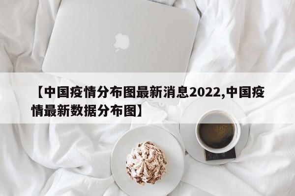 【中国疫情分布图最新消息2022,中国疫情最新数据分布图】