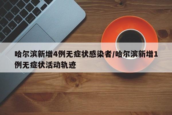 哈尔滨新增4例无症状感染者/哈尔滨新增1例无症状活动轨迹
