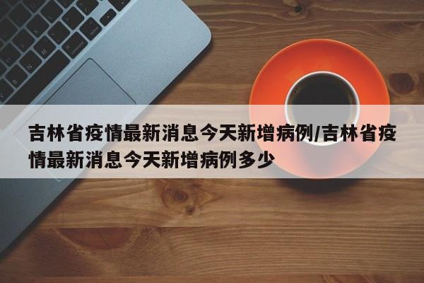 吉林省疫情最新消息今天新增病例/吉林省疫情最新消息今天新增病例多少