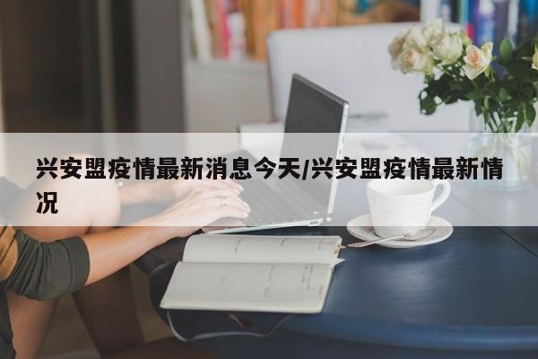 兴安盟疫情最新消息今天/兴安盟疫情最新情况