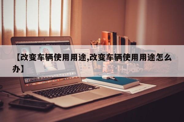 【改变车辆使用用途,改变车辆使用用途怎么办】