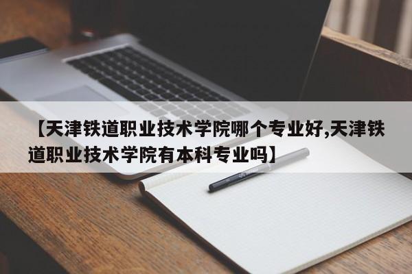 【天津铁道职业技术学院哪个专业好,天津铁道职业技术学院有本科专业吗】