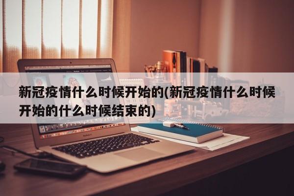 新冠疫情什么时候开始的(新冠疫情什么时候开始的什么时候结束的)