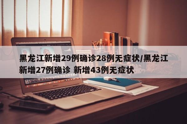黑龙江新增29例确诊28例无症状/黑龙江新增27例确诊 新增43例无症状