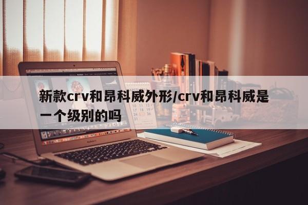 新款crv和昂科威外形/crv和昂科威是一个级别的吗