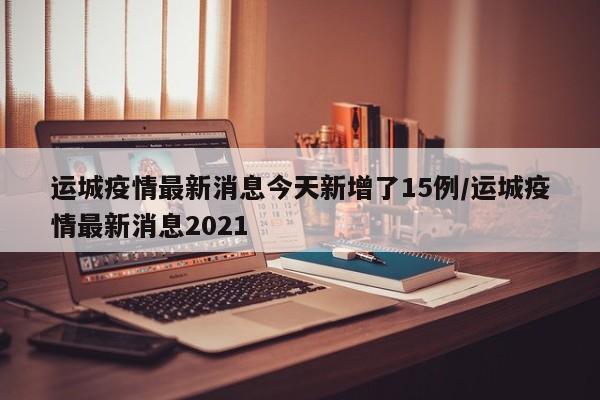 运城疫情最新消息今天新增了15例/运城疫情最新消息2021