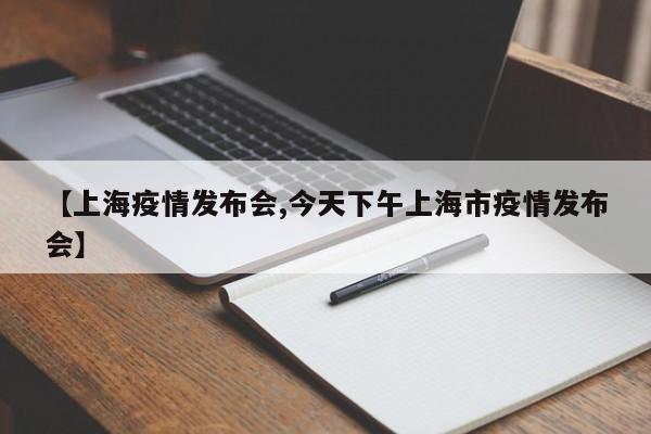 【上海疫情发布会,今天下午上海市疫情发布会】